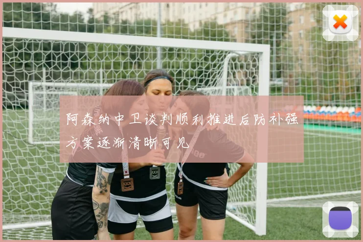 阿森纳中卫谈判顺利推进后防补强方案逐渐清晰可见