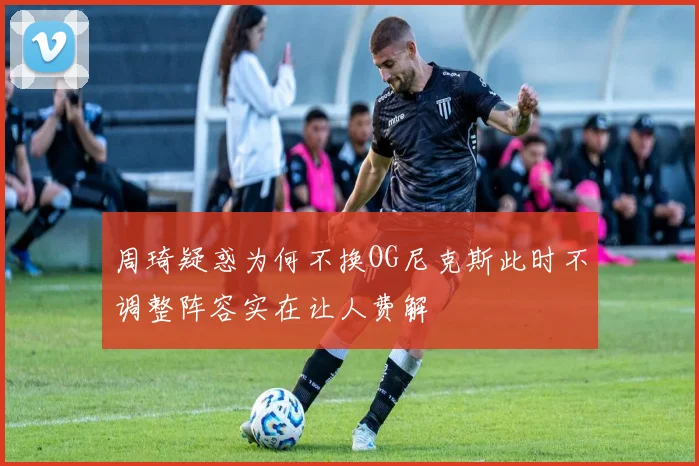 周琦疑惑为何不换OG尼克斯此时不调整阵容实在让人费解