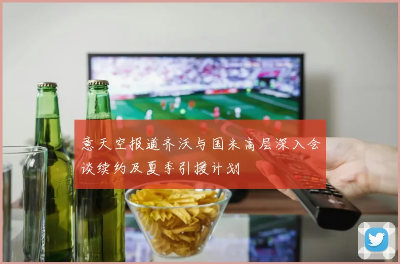 意天空报道齐沃与国米高层深入会谈续约及夏季引援计划