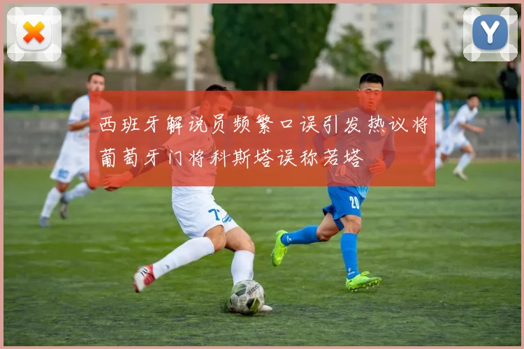 西班牙解说员频繁口误引发热议将葡萄牙门将科斯塔误称若塔