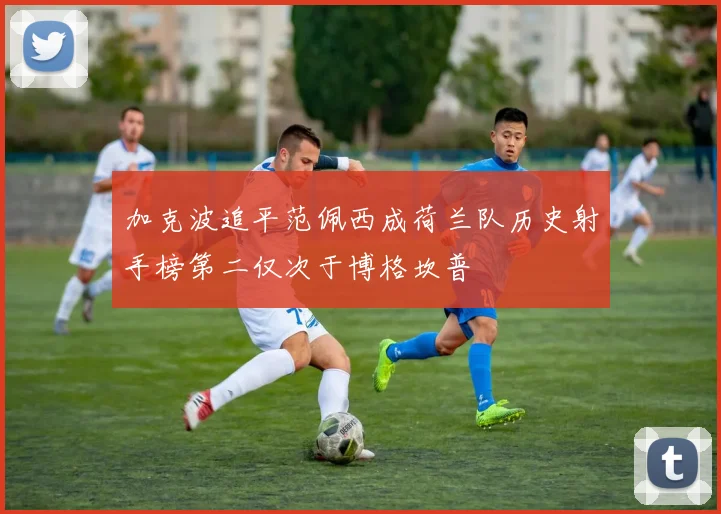 加克波追平范佩西成荷兰队历史射手榜第二仅次于博格坎普