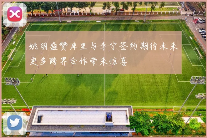 姚明盛赞库里与李宁签约期待未来更多跨界合作带来惊喜