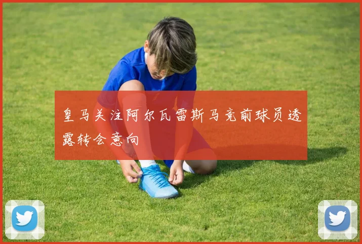 皇马关注阿尔瓦雷斯马竞前球员透露转会意向