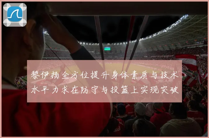 黎伊扬全方位提升身体素质与技术水平力求在防守与投篮上实现突破