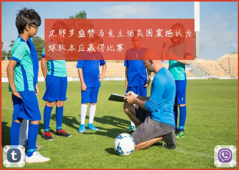 皮耶罗盛赞马竞主场氛围震撼认为球队本应赢得比赛