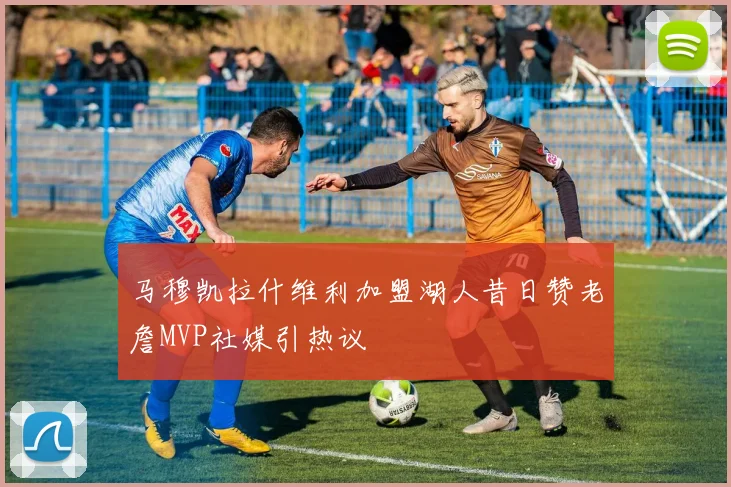 马穆凯拉什维利加盟湖人昔日赞老詹MVP社媒引热议