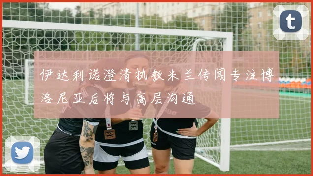 伊达利诺澄清执教米兰传闻专注博洛尼亚后将与高层沟通