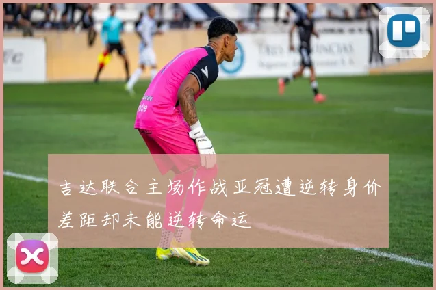 吉达联合主场作战亚冠遭逆转身价差距却未能逆转命运