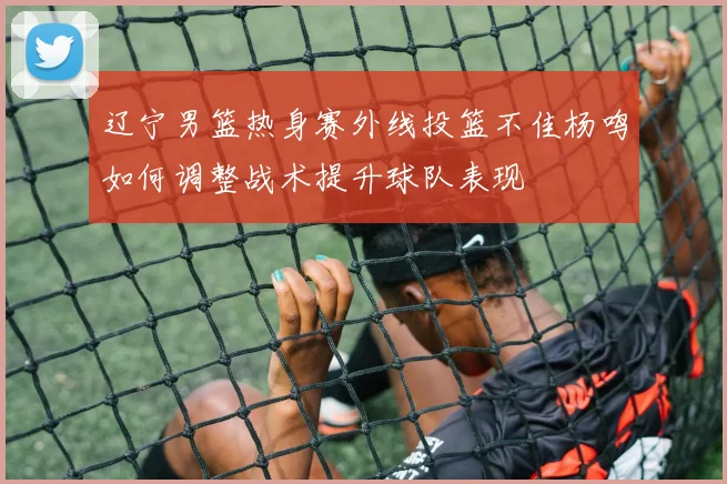 辽宁男篮热身赛外线投篮不佳杨鸣如何调整战术提升球队表现
