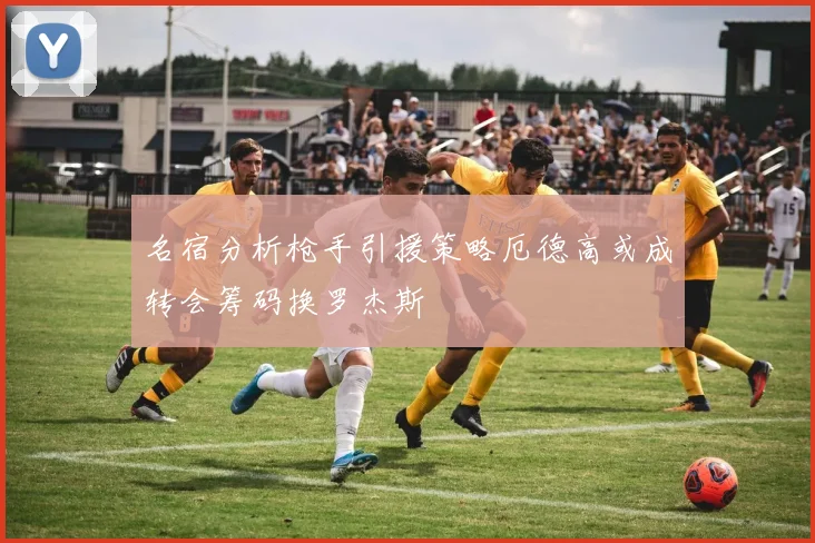 名宿分析枪手引援策略厄德高或成转会筹码换罗杰斯