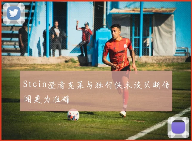 Stein澄清克莱与独行侠未谈买断传闻更为准确