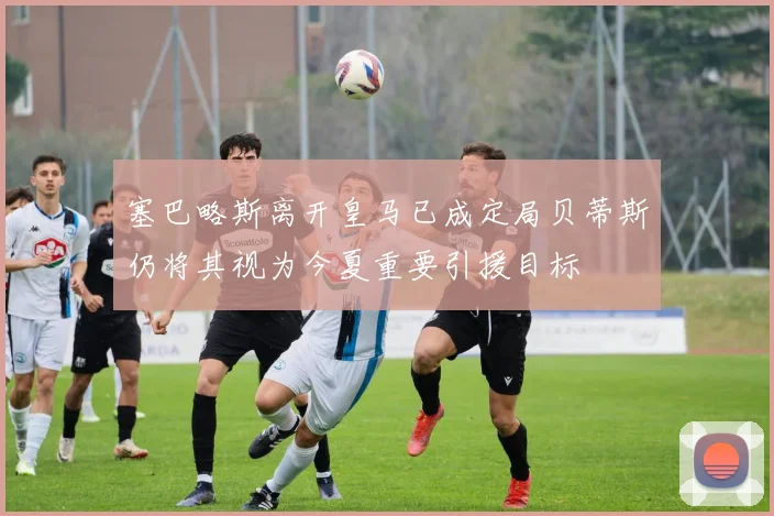 塞巴略斯离开皇马已成定局贝蒂斯仍将其视为今夏重要引援目标