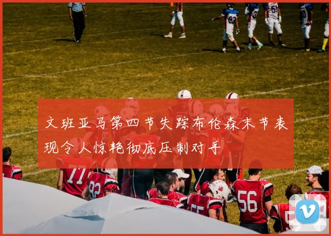 文班亚马第四节失踪布伦森末节表现令人惊艳彻底压制对手