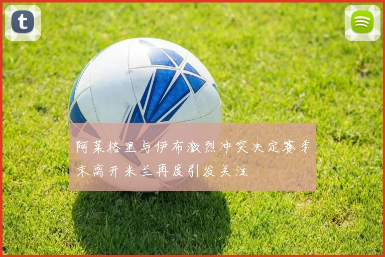 阿莱格里与伊布激烈冲突决定赛季末离开米兰再度引发关注