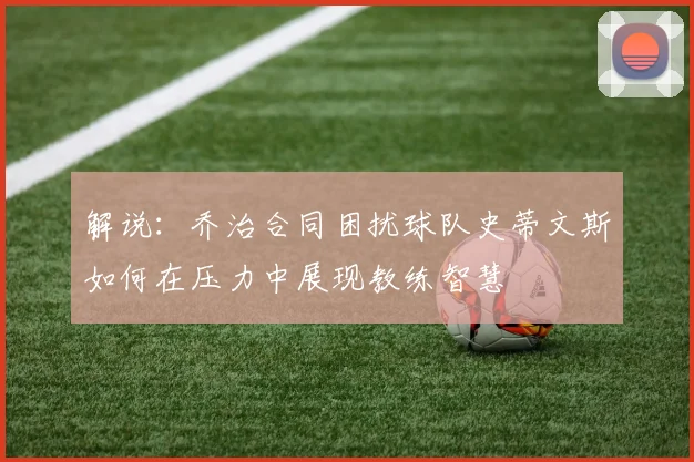 解说：乔治合同困扰球队史蒂文斯如何在压力中展现教练智慧