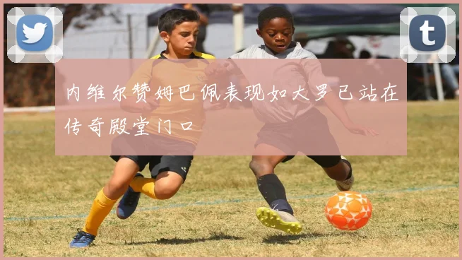 内维尔赞姆巴佩表现如大罗已站在传奇殿堂门口
