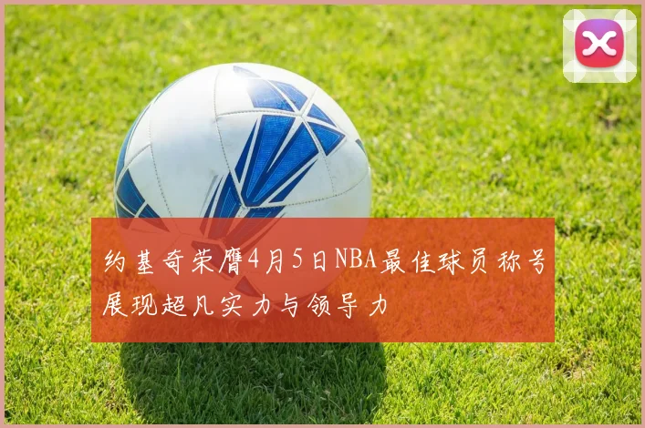 约基奇荣膺4月5日NBA最佳球员称号展现超凡实力与领导力