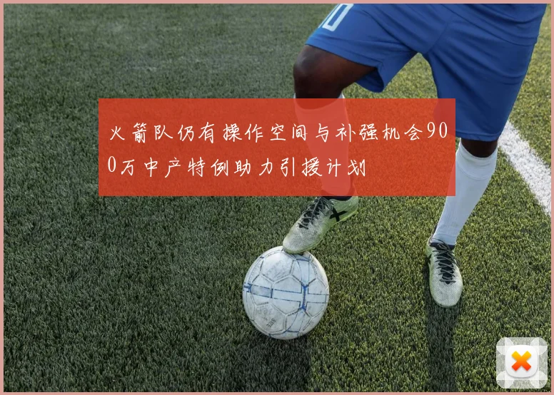 火箭队仍有操作空间与补强机会900万中产特例助力引援计划
