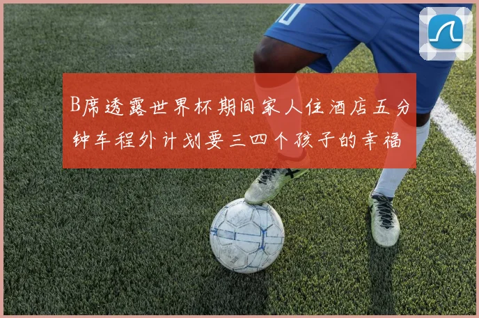 B席透露世界杯期间家人住酒店五分钟车程外计划要三四个孩子的幸福生活