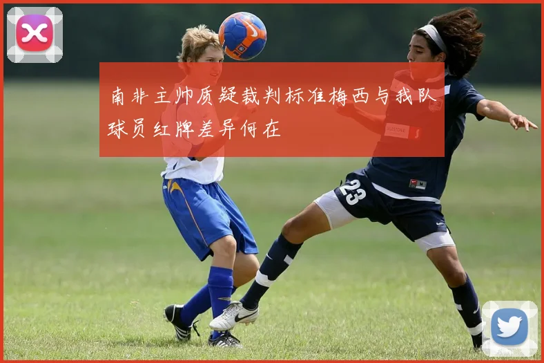 南非主帅质疑裁判标准梅西与我队球员红牌差异何在