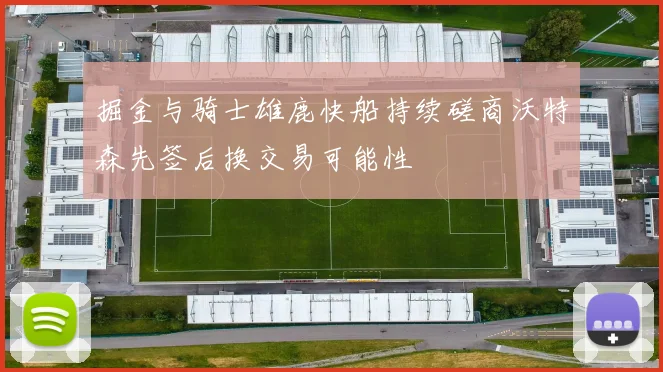 掘金与骑士雄鹿快船持续磋商沃特森先签后换交易可能性