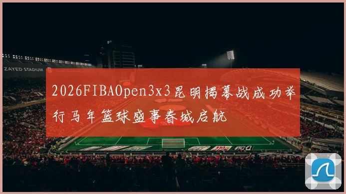 2026FIBAOpen3x3昆明揭幕战成功举行马年篮球盛事春城启航