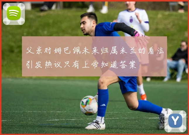 父亲对姆巴佩未来归属米兰的看法引发热议只有上帝知道答案