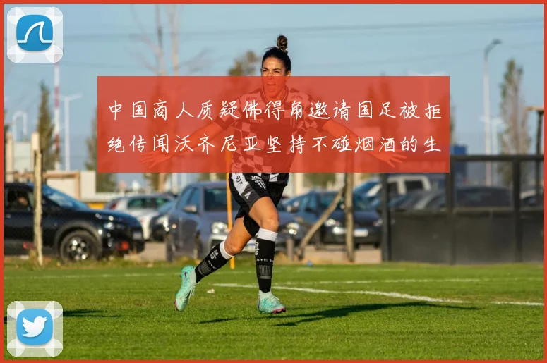 中国商人质疑佛得角邀请国足被拒绝传闻沃齐尼亚坚持不碰烟酒的生活方式