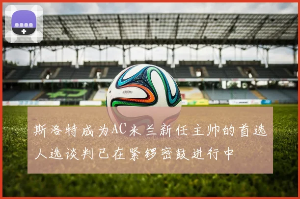斯洛特成为AC米兰新任主帅的首选人选谈判已在紧锣密鼓进行中
