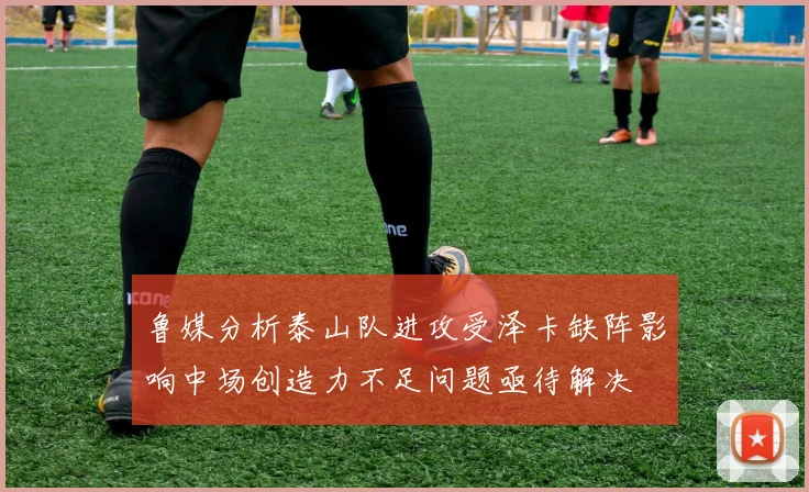 鲁媒分析泰山队进攻受泽卡缺阵影响中场创造力不足问题亟待解决