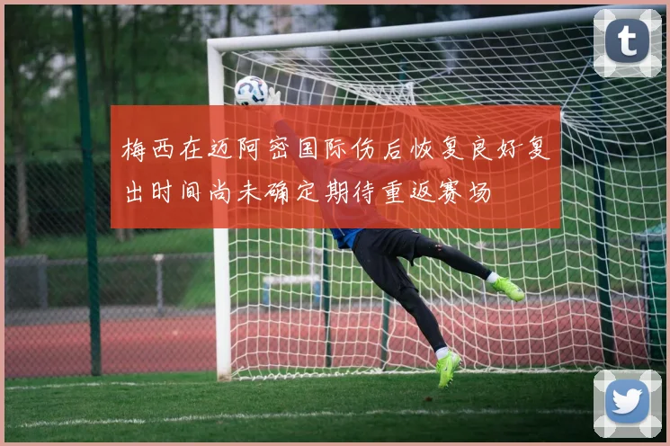梅西在迈阿密国际伤后恢复良好复出时间尚未确定期待重返赛场