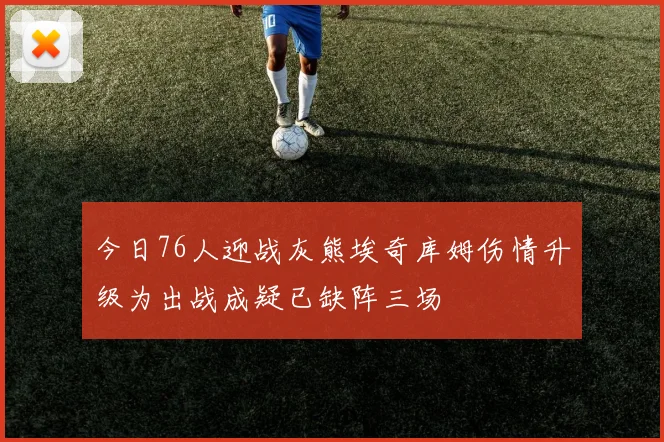 今日76人迎战灰熊埃奇库姆伤情升级为出战成疑已缺阵三场