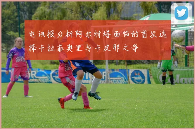 电讯报分析阿尔特塔面临的首发选择卡拉菲奥里与卡皮耶之争
