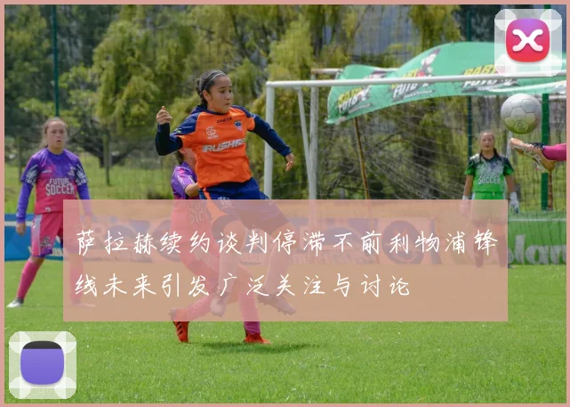 萨拉赫续约谈判停滞不前利物浦锋线未来引发广泛关注与讨论